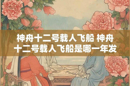 神舟十二号载人飞船 神舟十二号载人飞船是哪一年发射的 神舟十二号载人飞船 神舟十二号载人飞船是哪一年发射的
