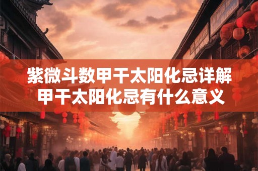 紫微斗数甲干太阳化忌详解 甲干太阳化忌有什么意义