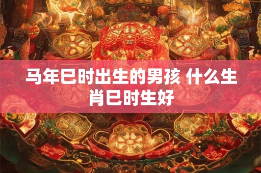 马年巳时出生的男孩 什么生肖巳时生好