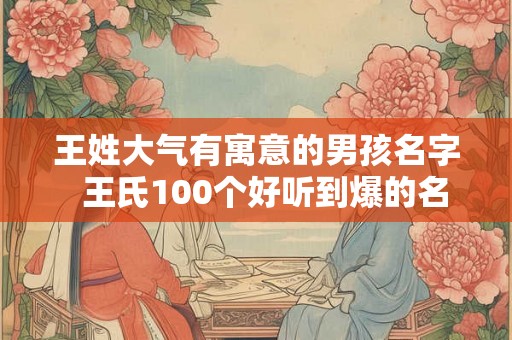 王姓大气有寓意的男孩名字 王氏100个好听到爆的名字 王姓大气有寓意的男孩名字 王氏100个好听到爆的名字