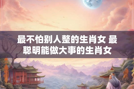 最不怕别人整的生肖女 最聪明能做大事的生肖女 最不怕别人整的生肖女 最聪明能做大事的生肖女