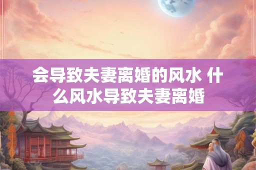 会导致夫妻离婚的风水 什么风水导致夫妻离婚