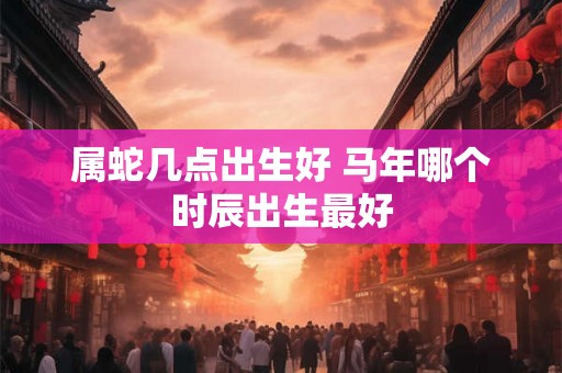 属蛇几点出生好 马年哪个时辰出生最好