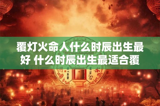 覆灯火命人什么时辰出生最好 什么时辰出生最适合覆灯火命人 覆灯火命人什么时辰出生最好 什么时辰出生最适合覆灯火命人