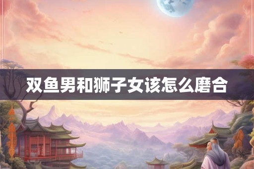 双鱼男和狮子女该怎么磨合 双鱼男和狮子女该怎么磨合