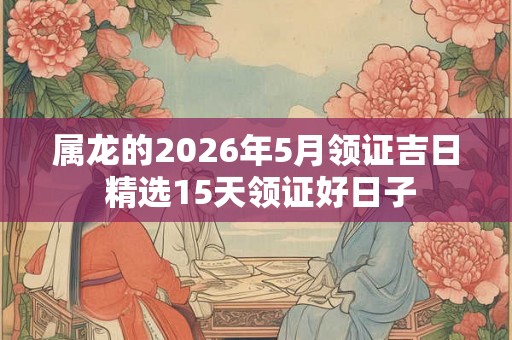 属龙的2026年5月领证吉日 精选15天领证好日子