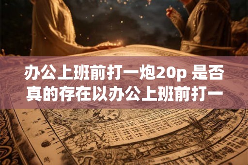 办公上班前打一炮20p 是否真的存在以办公上班前打一炮20p为条件的工作职位