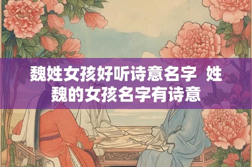 魏姓女孩好听诗意名字  姓魏的女孩名字有诗意