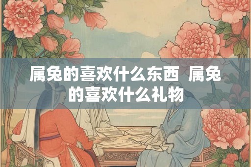 属兔的喜欢什么东西  属兔的喜欢什么礼物