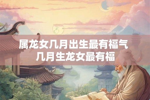 属龙女几月出生最有福气 几月生龙女最有福