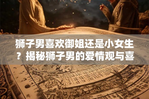 狮子男喜欢御姐还是小女生?揭秘狮子男的爱情观与喜好 狮子男喜欢御姐还是小女生?揭秘狮子男的爱情观与喜好