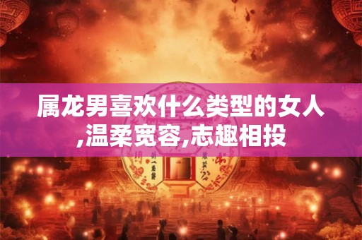 属龙男喜欢什么类型的女人,温柔宽容,志趣相投
