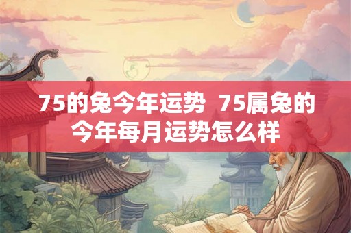 75的兔今年运势  75属兔的今年每月运势怎么样
