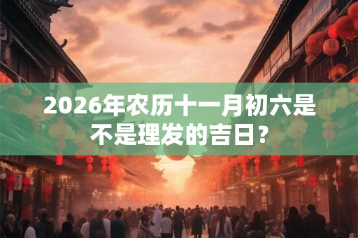 2026年农历十一月初六是不是理发的吉日？