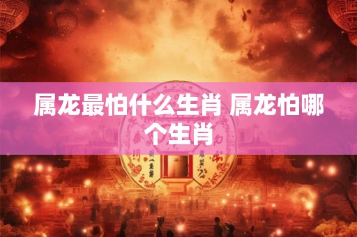 属龙最怕什么生肖 属龙怕哪个生肖