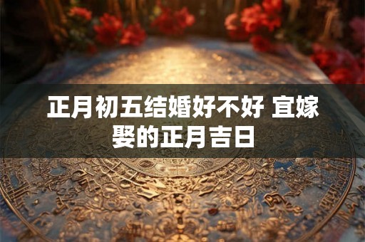正月初五结婚好不好 宜嫁娶的正月吉日 正月初五结婚好不好 宜嫁娶的正月吉日