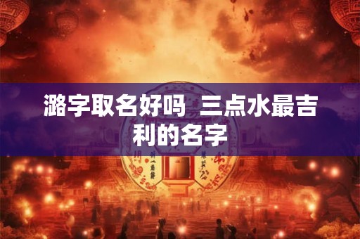 潞字取名好吗  三点水最吉利的名字