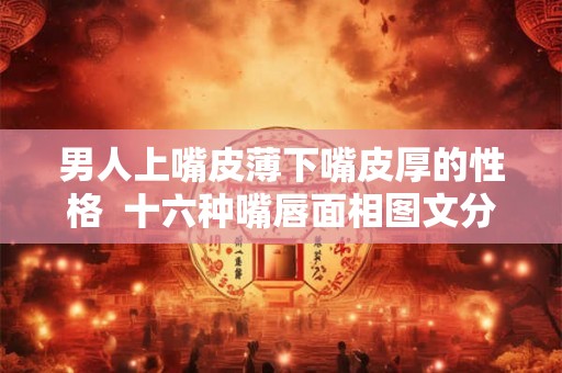 男人上嘴皮薄下嘴皮厚的性格  十六种嘴唇面相图文分析
