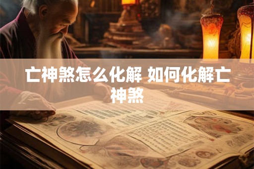 亡神煞怎么化解 如何化解亡神煞 亡神煞怎么化解 如何化解亡神煞