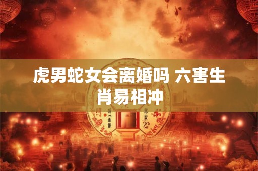 虎男蛇女会离婚吗 六害生肖易相冲 虎男蛇女会离婚吗 六害生肖易相冲