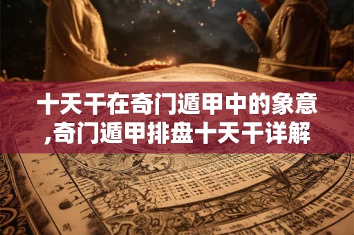 十天干在奇门遁甲中的象意,奇门遁甲排盘十天干详解