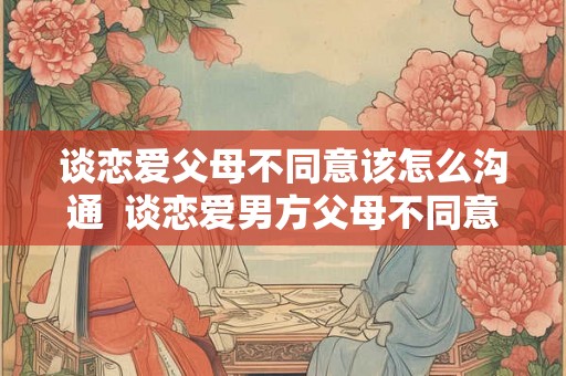 谈恋爱父母不同意该怎么沟通  谈恋爱男方父母不同意怎么办