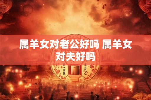 属羊女对老公好吗 属羊女对夫好吗