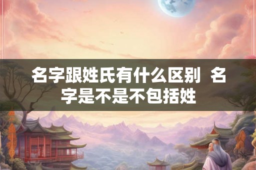 名字跟姓氏有什么区别 名字是不是不包括姓 名字跟姓氏有什么区别 名字是不是不包括姓