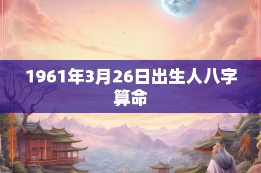 1961年3月26日出生人八字算命 1961年3月26日出生人八字算命