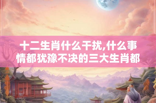 十二生肖什么干扰,什么事情都犹豫不决的三大生肖都有谁？