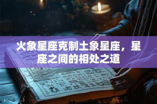 火象星座克制土象星座,星座之间的相处之道 火象星座克制土象星座,星座之间的相处之道
