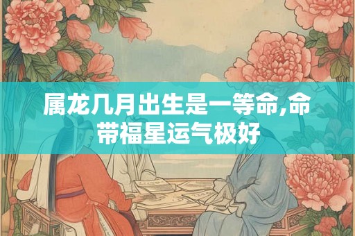 属龙几月出生是一等命,命带福星运气极好