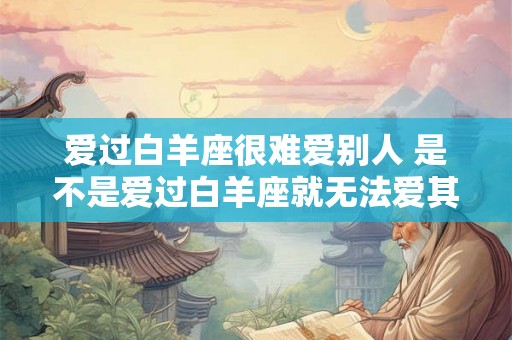爱过白羊座很难爱别人 是不是爱过白羊座就无法爱其他星座 爱过白羊座很难爱别人 是不是爱过白羊座就无法爱其他星座