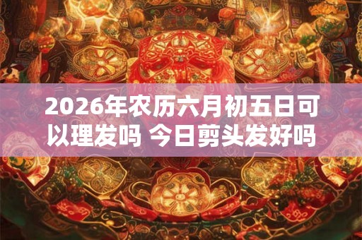 2026年农历六月初五日可以理发吗 今日剪头发好吗