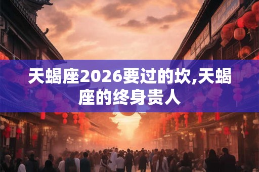 天蝎座2026要过的坎,天蝎座的终身贵人 天蝎座2026要过的坎,天蝎座的终身贵人