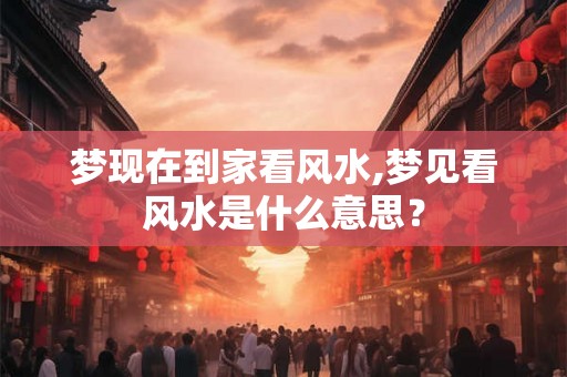 梦现在到家看风水,梦见看风水是什么意思？