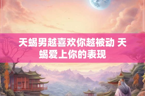 天蝎男越喜欢你越被动 天蝎爱上你的表现