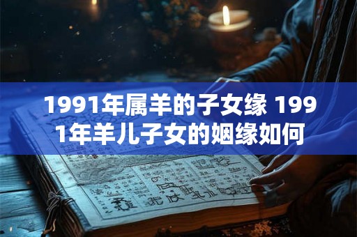 1991年属羊的子女缘 1991年羊儿子女的姻缘如何 1991年属羊的子女缘 1991年羊儿子女的姻缘如何