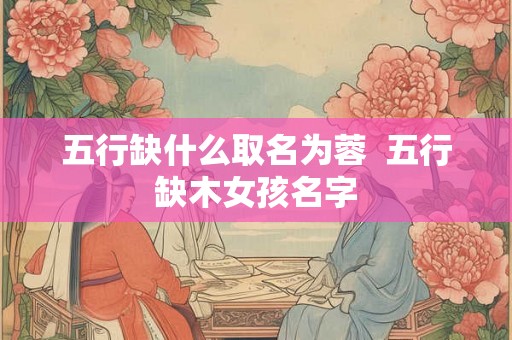 五行缺什么取名为蓉  五行缺木女孩名字