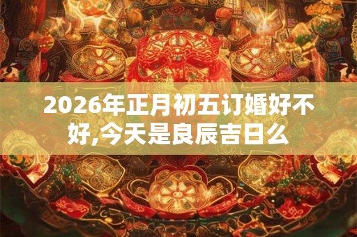 2026年正月初五订婚好不好,今天是良辰吉日么