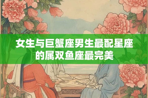 女生与巨蟹座男生最配星座的属双鱼座最完美 女生与巨蟹座男生最配星座的属双鱼座最完美