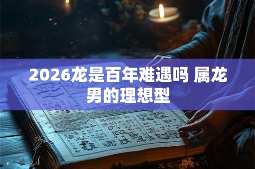 2026龙是百年难遇吗 属龙男的理想型