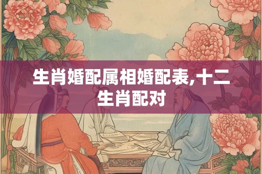 生肖婚配属相婚配表,十二生肖配对 生肖婚配属相婚配表,十二生肖配对