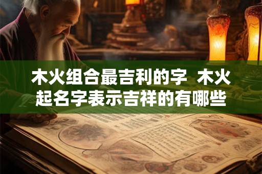 木火组合最吉利的字 木火起名字表示吉祥的有哪些 木火组合最吉利的字 木火起名字表示吉祥的有哪些