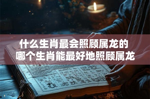 什么生肖最会照顾属龙的 哪个生肖能最好地照顾属龙的人