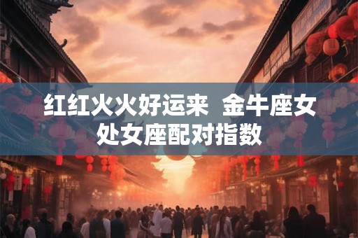 红红火火好运来  金牛座女处女座配对指数