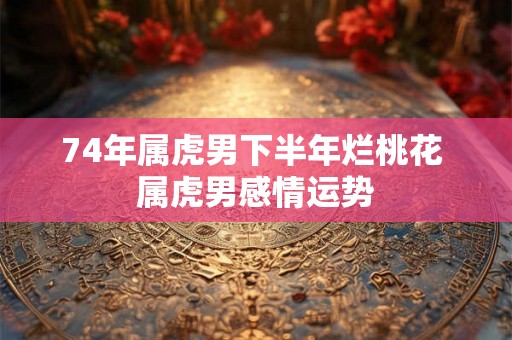 74年属虎男下半年烂桃花 属虎男感情运势 74年属虎男下半年烂桃花 属虎男感情运势