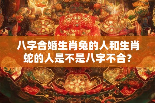 八字合婚生肖兔的人和生肖蛇的人是不是八字不合？