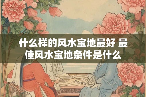 什么样的风水宝地最好 最佳风水宝地条件是什么