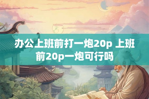 办公上班前打一炮20p 上班前20p一炮可行吗